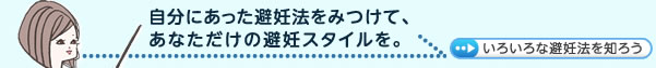 自分にあった避妊法をみつけて、 あなただけの避妊スタイルを。色々な避妊法を知ろう